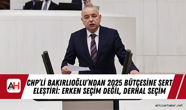 CHP’li Bakırlıoğlu’ndan 2025 Bütçesine Sert Eleştiri: Erken Seçim Değil, Derhal Seçim