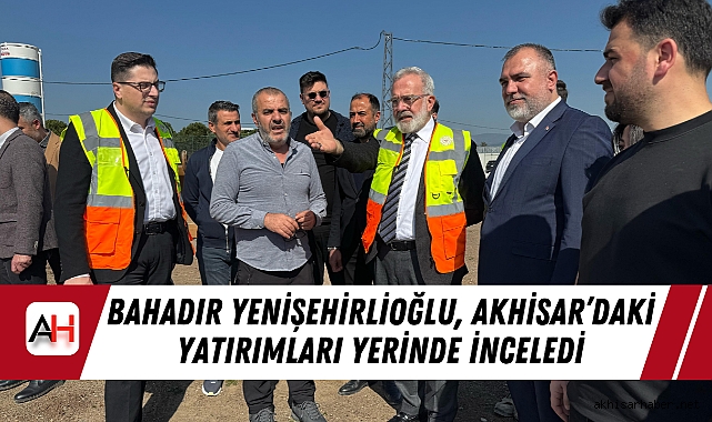 AK Parti Grup Başkanvekili Bahadır Yenişehirlioğlu, Akhisar’daki Yatırımları Yerinde İnceledi