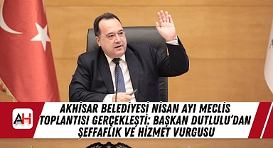 Akhisar Belediyesi Nisan Ayı Meclis Toplantısı Gerçekleşti: Başkan Dutlulu'dan Şeffaflık ve Hizmet Vurgusu