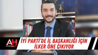 İYİ Parti’de İl Başkanlığı İçin İlker Öne Çıkıyor